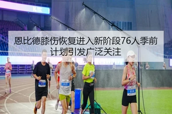 恩比德膝伤恢复进入新阶段76人季前计划引发广泛关注