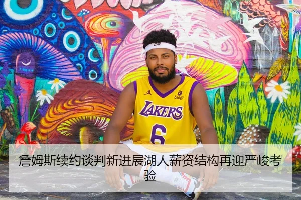 詹姆斯续约谈判新进展湖人薪资结构再迎严峻考验