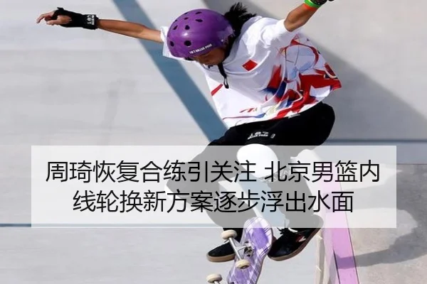 周琦恢复合练引关注 北京男篮内线轮换新方案逐步浮出水面