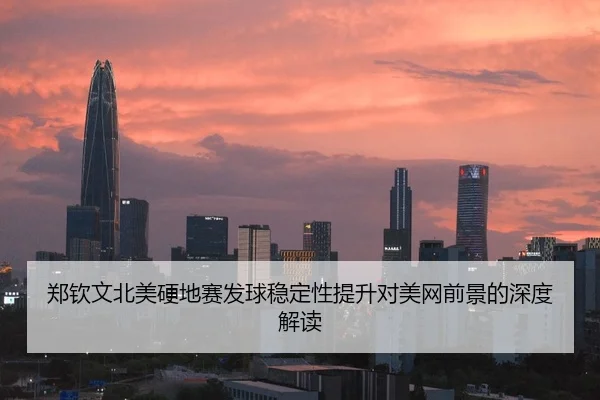 郑钦文北美硬地赛发球稳定性提升对美网前景的深度解读