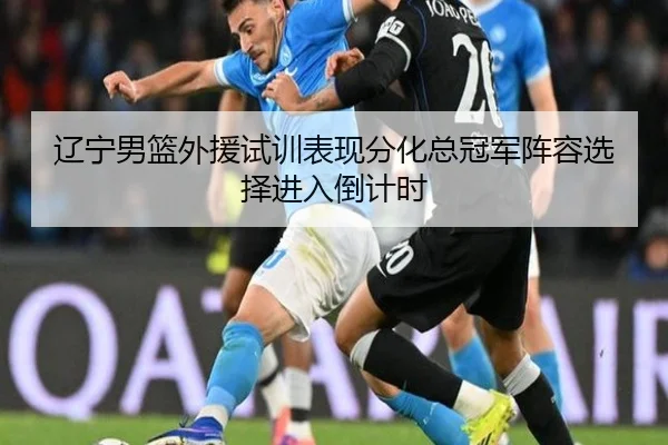 辽宁男篮外援试训表现分化总冠军阵容选择进入倒计时